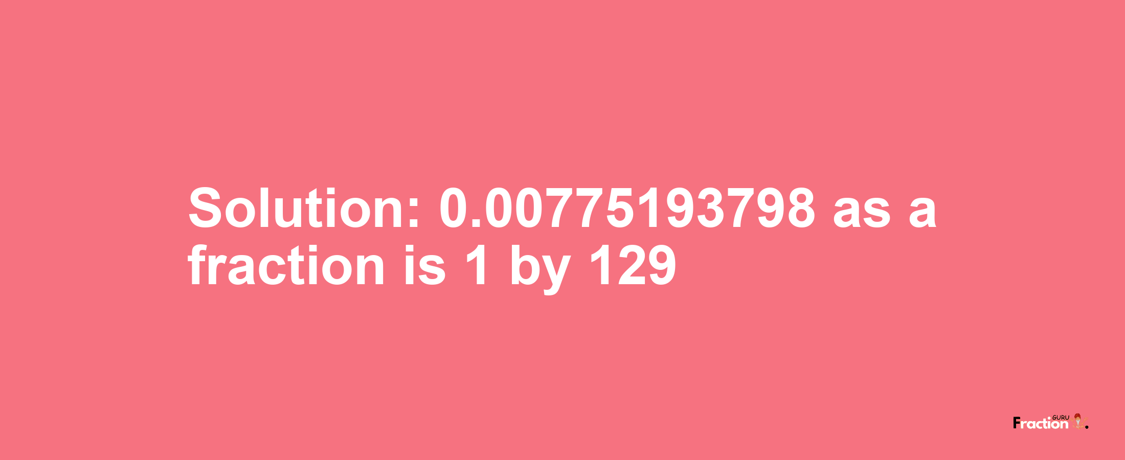 Solution:0.00775193798 as a fraction is 1/129